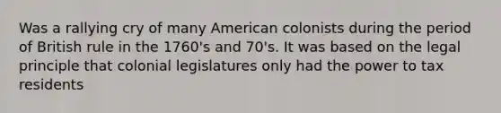 Was a rallying cry of many American colonists during the period of British rule in the 1760's and 70's. It was based on the legal principle that colonial legislatures only had the power to tax residents