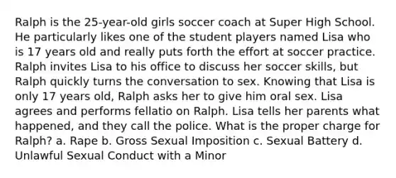 Ralph is the 25-year-old girls soccer coach at Super High School. He particularly likes one of the student players named Lisa who is 17 years old and really puts forth the effort at soccer practice. Ralph invites Lisa to his office to discuss her soccer skills, but Ralph quickly turns the conversation to sex. Knowing that Lisa is only 17 years old, Ralph asks her to give him oral sex. Lisa agrees and performs fellatio on Ralph. Lisa tells her parents what happened, and they call the police. What is the proper charge for Ralph? a. Rape b. Gross Sexual Imposition c. Sexual Battery d. Unlawful Sexual Conduct with a Minor