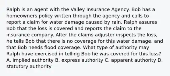 Ralph is an agent with the Valley Insurance Agency. Bob has a homeowners policy written through the agency and calls to report a claim for water damage caused by rain. Ralph assures Bob that the loss is covered and reports the claim to the insurance company. After the claims adjuster inspects the loss, he tells Bob that there is no coverage for this water damage, and that Bob needs flood coverage. What type of authority may Ralph have exercised in telling Bob he was covered for this loss? A. implied authority B. express authority C. apparent authority D. statutory authority