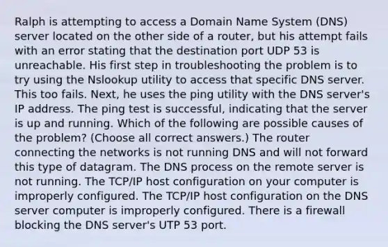 Ralph is attempting to access a Domain Name System (DNS) server located on the other side of a router, but his attempt fails with an error stating that the destination port UDP 53 is unreachable. His first step in troubleshooting the problem is to try using the Nslookup utility to access that specific DNS server. This too fails. Next, he uses the ping utility with the DNS server's IP address. The ping test is successful, indicating that the server is up and running. Which of the following are possible causes of the problem? (Choose all correct answers.) The router connecting the networks is not running DNS and will not forward this type of datagram. The DNS process on the remote server is not running. The TCP/IP host configuration on your computer is improperly configured. The TCP/IP host configuration on the DNS server computer is improperly configured. There is a firewall blocking the DNS server's UTP 53 port.