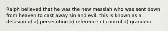 Ralph believed that he was the new messiah who was sent down from heaven to cast away sin and evil. this is known as a delusion of a) persecution b) reference c) control d) grandeur