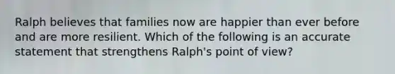 Ralph believes that families now are happier than ever before and are more resilient. Which of the following is an accurate statement that strengthens Ralph's point of view?