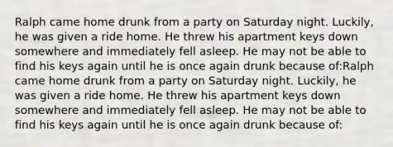 Ralph came home drunk from a party on Saturday night. Luckily, he was given a ride home. He threw his apartment keys down somewhere and immediately fell asleep. He may not be able to find his keys again until he is once again drunk because of:Ralph came home drunk from a party on Saturday night. Luckily, he was given a ride home. He threw his apartment keys down somewhere and immediately fell asleep. He may not be able to find his keys again until he is once again drunk because of: