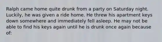 Ralph came home quite drunk from a party on Saturday night. Luckily, he was given a ride home. He threw his apartment keys down somewhere and immediately fell asleep. He may not be able to find his keys again until he is drunk once again because of: