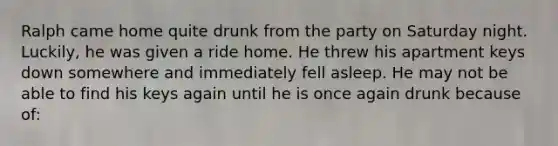 Ralph came home quite drunk from the party on Saturday night. Luckily, he was given a ride home. He threw his apartment keys down somewhere and immediately fell asleep. He may not be able to find his keys again until he is once again drunk because of: