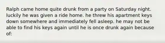 Ralph came home quite drunk from a party on Saturday night. luckily he was given a ride home. he threw his apartment keys down somewhere and immediately fell asleep. he may not be able to find his keys again until he is once drunk again because of: