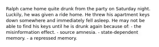 Ralph came home quite drunk from the party on Saturday night. Luckily, he was given a ride home. He threw his apartment keys down somewhere and immediately fell asleep. He may not be able to find his keys until he is drunk again because of: - the misinformation effect. - source amnesia. - state-dependent memory. - a repressed memory.