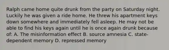 Ralph came home quite drunk from the party on Saturday night. Luckily he was given a ride home. He threw his apartment keys down somewhere and immediately fell asleep. He may not be able to find his keys again until he is once again drunk because of: A. The misinformation effect B. source amnesia C. state-dependent memory D. repressed memory