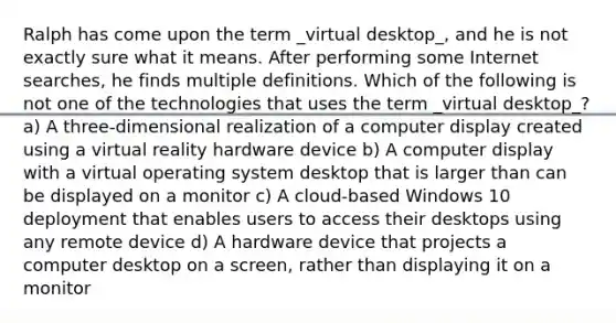 Ralph has come upon the term _virtual desktop_, and he is not exactly sure what it means. After performing some Internet searches, he finds multiple definitions. Which of the following is not one of the technologies that uses the term _virtual desktop_? a) A three-dimensional realization of a computer display created using a virtual reality hardware device b) A computer display with a virtual operating system desktop that is larger than can be displayed on a monitor c) A cloud-based Windows 10 deployment that enables users to access their desktops using any remote device d) A hardware device that projects a computer desktop on a screen, rather than displaying it on a monitor