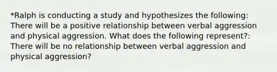 *Ralph is conducting a study and hypothesizes the following: There will be a positive relationship between verbal aggression and physical aggression. What does the following represent?: There will be no relationship between verbal aggression and physical aggression?