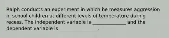 Ralph conducts an experiment in which he measures aggression in school children at different levels of temperature during recess. The independent variable is ______________ and the dependent variable is ________________.