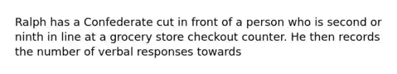 Ralph has a Confederate cut in front of a person who is second or ninth in line at a grocery store checkout counter. He then records the number of verbal responses towards