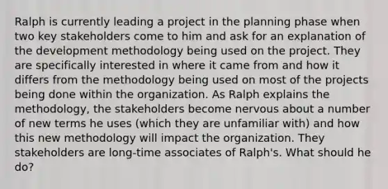 Ralph is currently leading a project in the planning phase when two key stakeholders come to him and ask for an explanation of the development methodology being used on the project. They are specifically interested in where it came from and how it differs from the methodology being used on most of the projects being done within the organization. As Ralph explains the methodology, the stakeholders become nervous about a number of new terms he uses (which they are unfamiliar with) and how this new methodology will impact the organization. They stakeholders are long-time associates of Ralph's. What should he do?