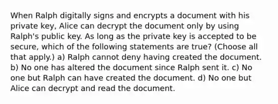 When Ralph digitally signs and encrypts a document with his private key, Alice can decrypt the document only by using Ralph's public key. As long as the private key is accepted to be secure, which of the following statements are true? (Choose all that apply.) a) Ralph cannot deny having created the document. b) No one has altered the document since Ralph sent it. c) No one but Ralph can have created the document. d) No one but Alice can decrypt and read the document.