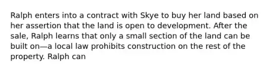 Ralph enters into a contract with Skye to buy her land based on her assertion that the land is open to development. After the sale, Ralph learns that only a small section of the land can be built on—a local law prohibits construction on the rest of the property. Ralph can