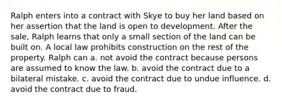 Ralph enters into a contract with Skye to buy her land based on her assertion that the land is open to development. After the sale, Ralph learns that only a small section of the land can be built on. A local law prohibits construction on the rest of the property. Ralph can a. not avoid the contract because persons are assumed to know the law. b. avoid the contract due to a bilateral mistake. c. avoid the contract due to undue influence. d. avoid the contract due to fraud.