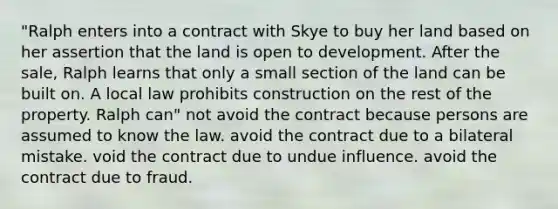 "Ralph enters into a contract with Skye to buy her land based on her assertion that the land is open to development. After the sale, Ralph learns that only a small section of the land can be built on. A local law prohibits construction on the rest of the property. Ralph can" not avoid the contract because persons are assumed to know the law. avoid the contract due to a bilateral mistake. void the contract due to undue influence. avoid the contract due to fraud.