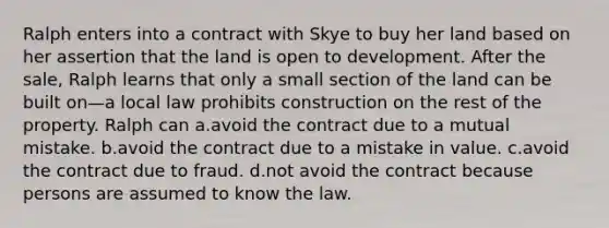 Ralph enters into a contract with Skye to buy her land based on her assertion that the land is open to development. After the sale, Ralph learns that only a small section of the land can be built on—a local law prohibits construction on the rest of the property. Ralph can a.​avoid the contract due to a mutual mistake. b.​avoid the contract due to a mistake in value. c.​avoid the contract due to fraud. d.​not avoid the contract because persons are assumed to know the law.