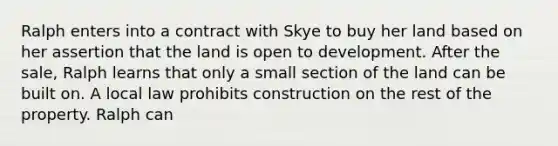 Ralph enters into a contract with Skye to buy her land based on her assertion that the land is open to development. After the sale, Ralph learns that only a small section of the land can be built on. A local law prohibits construction on the rest of the property. Ralph can