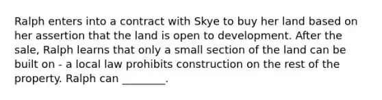 Ralph enters into a contract with Skye to buy her land based on her assertion that the land is open to development. After the sale, Ralph learns that only a small section of the land can be built on - a local law prohibits construction on the rest of the property. Ralph can ________.