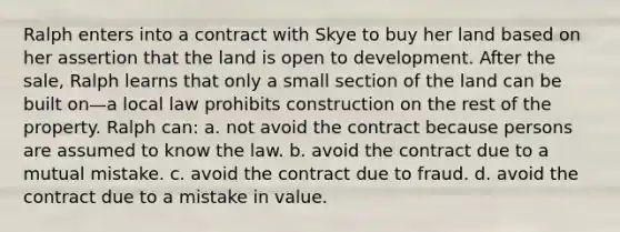 Ralph enters into a contract with Skye to buy her land based on her assertion that the land is open to development. After the sale, Ralph learns that only a small section of the land can be built on—a local law prohibits construction on the rest of the property. Ralph can: a. ​not avoid the contract because persons are assumed to know the law. b. ​avoid the contract due to a mutual mistake. c. ​avoid the contract due to fraud. d. ​avoid the contract due to a mistake in value.