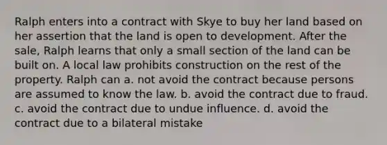 Ralph enters into a contract with Skye to buy her land based on her assertion that the land is open to development. After the sale, Ralph learns that only a small section of the land can be built on. A local law prohibits construction on the rest of the property. Ralph can a. not avoid the contract because persons are assumed to know the law. b. avoid the contract due to fraud. c. avoid the contract due to undue influence. d. avoid the contract due to a bilateral mistake