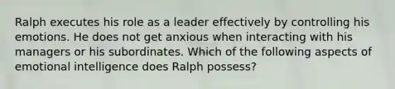 Ralph executes his role as a leader effectively by controlling his emotions. He does not get anxious when interacting with his managers or his subordinates. Which of the following aspects of emotional intelligence does Ralph possess?