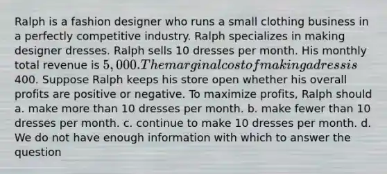 Ralph is a fashion designer who runs a small clothing business in a perfectly competitive industry. Ralph specializes in making designer dresses. Ralph sells 10 dresses per month. His monthly total revenue is 5,000. The marginal cost of making a dress is400. Suppose Ralph keeps his store open whether his overall profits are positive or negative. To maximize profits, Ralph should a. make more than 10 dresses per month. b. make fewer than 10 dresses per month. c. continue to make 10 dresses per month. d. We do not have enough information with which to answer the question