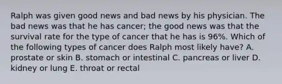 Ralph was given good news and bad news by his physician. The bad news was that he has cancer; the good news was that the survival rate for the type of cancer that he has is 96%. Which of the following types of cancer does Ralph most likely have? A. prostate or skin B. stomach or intestinal C. pancreas or liver D. kidney or lung E. throat or rectal