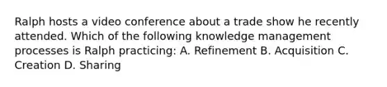 Ralph hosts a video conference about a trade show he recently attended. Which of the following knowledge management processes is Ralph practicing: A. Refinement B. Acquisition C. Creation D. Sharing