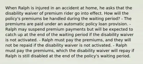 When Ralph is injured in an accident at home, he asks that the disability waiver of premium rider go into effect. How will the policy's premiums be handled during the waiting period? - The premiums are paid under an automatic policy loan provision. - Ralph may suspend premium payments but will be expected to catch up at the end of the waiting period if the disability waiver is not activated. - Ralph must pay the premiums, and they will not be repaid if the disability waiver is not activated. - Ralph must pay the premiums, which the disability waiver will repay if Ralph is still disabled at the end of the policy's waiting period.