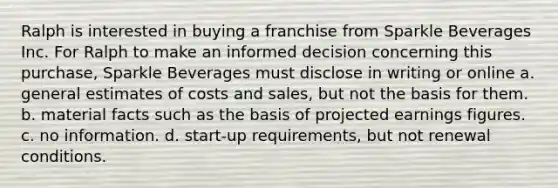 Ralph is interested in buying a franchise from Sparkle Beverages Inc. For Ralph to make an informed decision concerning this purchase, Sparkle Beverages must disclose in writing or online a. general estimates of costs and sales, but not the basis for them. b. material facts such as the basis of projected earnings figures. c. no information. d. start-up requirements, but not renewal conditions.