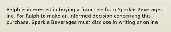 Ralph is interested in buying a franchise from Sparkle Beverages Inc. For Ralph to make an informed decision concerning this purchase, Sparkle Beverages must disclose in writing or online