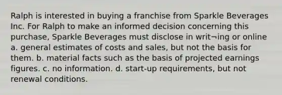 Ralph is interested in buying a franchise from Sparkle Beverages Inc. For Ralph to make an informed decision concerning this purchase, Sparkle Beverages must disclose in writ¬ing or online a. general estimates of costs and sales, but not the basis for them. b. material facts such as the basis of projected earnings figures. c. no information. d. start-up requirements, but not renewal conditions.