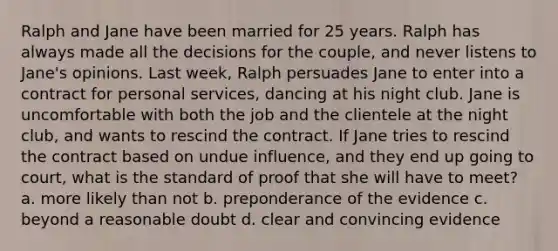 Ralph and Jane have been married for 25 years. Ralph has always made all the decisions for the couple, and never listens to Jane's opinions. Last week, Ralph persuades Jane to enter into a contract for personal services, dancing at his night club. Jane is uncomfortable with both the job and the clientele at the night club, and wants to rescind the contract. If Jane tries to rescind the contract based on undue influence, and they end up going to court, what is the standard of proof that she will have to meet? a. more likely than not b. preponderance of the evidence c. beyond a reasonable doubt d. clear and convincing evidence