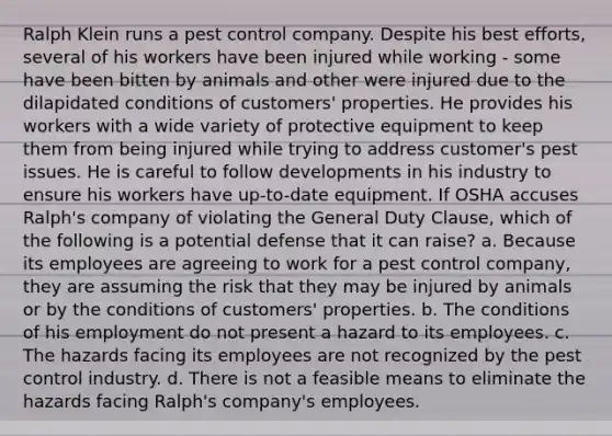 Ralph Klein runs a pest control company. Despite his best efforts, several of his workers have been injured while working - some have been bitten by animals and other were injured due to the dilapidated conditions of customers' properties. He provides his workers with a wide variety of protective equipment to keep them from being injured while trying to address customer's pest issues. He is careful to follow developments in his industry to ensure his workers have up-to-date equipment. If OSHA accuses Ralph's company of violating the General Duty Clause, which of the following is a potential defense that it can raise? a. Because its employees are agreeing to work for a pest control company, they are assuming the risk that they may be injured by animals or by the conditions of customers' properties. b. The conditions of his employment do not present a hazard to its employees. c. The hazards facing its employees are not recognized by the pest control industry. d. There is not a feasible means to eliminate the hazards facing Ralph's company's employees.