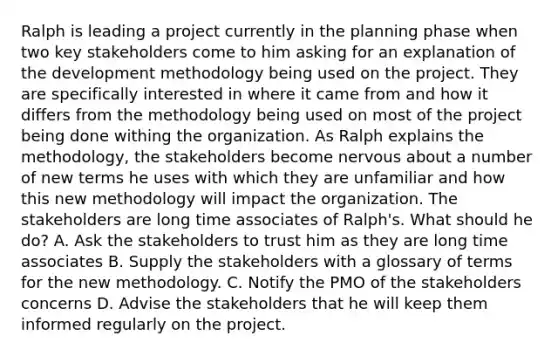 Ralph is leading a project currently in the planning phase when two key stakeholders come to him asking for an explanation of the development methodology being used on the project. They are specifically interested in where it came from and how it differs from the methodology being used on most of the project being done withing the organization. As Ralph explains the methodology, the stakeholders become nervous about a number of new terms he uses with which they are unfamiliar and how this new methodology will impact the organization. The stakeholders are long time associates of Ralph's. What should he do? A. Ask the stakeholders to trust him as they are long time associates B. Supply the stakeholders with a glossary of terms for the new methodology. C. Notify the PMO of the stakeholders concerns D. Advise the stakeholders that he will keep them informed regularly on the project.