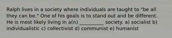 Ralph lives in a society where individuals are taught to "be all they can be." One of his goals is to stand out and be different. He is most likely living in a(n) __________ society. a) socialist b) individualistic c) collectivist d) communist e) humanist