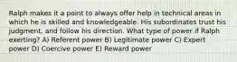 Ralph makes it a point to always offer help in technical areas in which he is skilled and knowledgeable. His subordinates trust his judgment, and follow his direction. What type of power if Ralph exerting? A) Referent power B) Legitimate power C) Expert power D) Coercive power E) Reward power