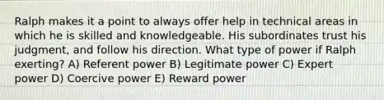 Ralph makes it a point to always offer help in technical areas in which he is skilled and knowledgeable. His subordinates trust his judgment, and follow his direction. What type of power if Ralph exerting? A) Referent power B) Legitimate power C) Expert power D) Coercive power E) Reward power