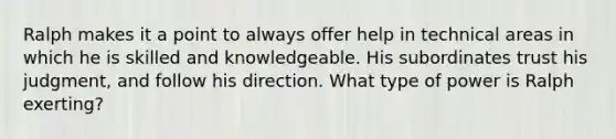 Ralph makes it a point to always offer help in technical areas in which he is skilled and knowledgeable. His subordinates trust his judgment, and follow his direction. What type of power is Ralph exerting?