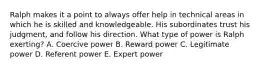 Ralph makes it a point to always offer help in technical areas in which he is skilled and knowledgeable. His subordinates trust his judgment, and follow his direction. What type of power is Ralph exerting? A. Coercive power B. Reward power C. Legitimate power D. Referent power E. Expert power