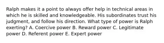 Ralph makes it a point to always offer help in technical areas in which he is skilled and knowledgeable. His subordinates trust his judgment, and follow his direction. What type of power is Ralph exerting? A. Coercive power B. Reward power C. Legitimate power D. Referent power E. Expert power