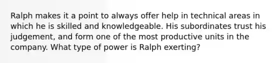 Ralph makes it a point to always offer help in technical areas in which he is skilled and knowledgeable. His subordinates trust his judgement, and form one of the most productive units in the company. What type of power is Ralph exerting?