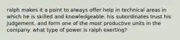 ralph makes it a point to always offer help in technical areas in which he is skilled and knowledgeable. his subordinates trust his judgement, and form one of the most productive units in the company. what type of power is ralph exerting?