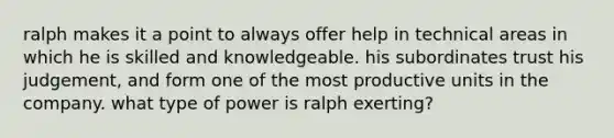 ralph makes it a point to always offer help in technical areas in which he is skilled and knowledgeable. his subordinates trust his judgement, and form one of the most productive units in the company. what type of power is ralph exerting?