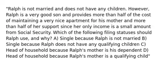 "Ralph is not married and does not have any children. However, Ralph is a very good son and provides more than half of the cost of maintaining a very nice apartment for his mother and more than half of her support since her only income is a small amount from Social Security. Which of the following filing statuses should Ralph use, and why? A) Single because Ralph is not married B) Single because Ralph does not have any qualifying children C) Head of household because Ralph's mother is his dependent D) Head of household because Ralph's mother is a qualifying child"