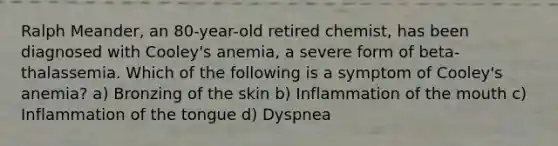 Ralph Meander, an 80-year-old retired chemist, has been diagnosed with Cooley's anemia, a severe form of beta-thalassemia. Which of the following is a symptom of Cooley's anemia? a) Bronzing of the skin b) Inflammation of the mouth c) Inflammation of the tongue d) Dyspnea