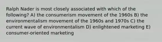 Ralph Nader is most closely associated with which of the following? A) the consumerism movement of the 1960s B) the environmentalism movement of the 1960s and 1970s C) the current wave of environmentalism D) enlightened marketing E) consumer-oriented marketing