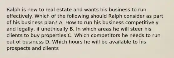 Ralph is new to real estate and wants his business to run effectively. Which of the following should Ralph consider as part of his business plan? A. How to run his business competitively and legally, if unethically B. In which areas he will steer his clients to buy properties C. Which competitors he needs to run out of business D. Which hours he will be available to his prospects and clients